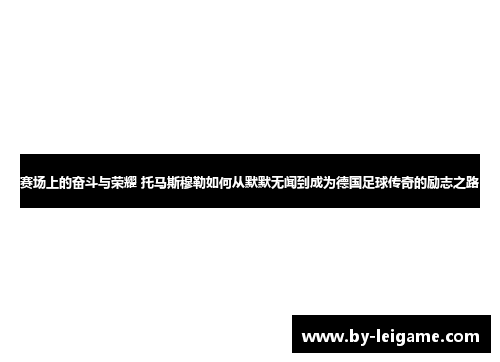 赛场上的奋斗与荣耀 托马斯穆勒如何从默默无闻到成为德国足球传奇的励志之路